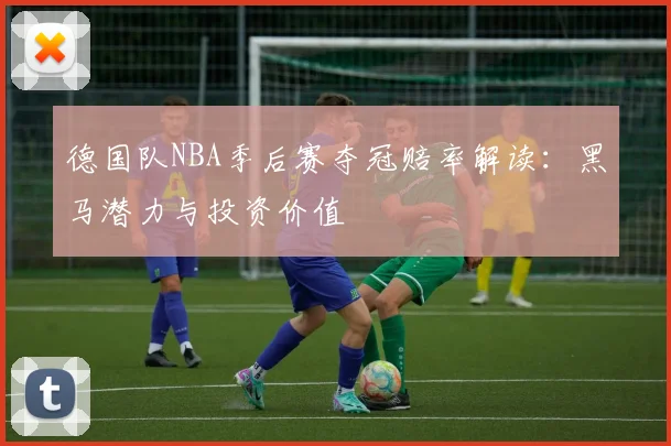德国队NBA季后赛夺冠赔率解读:黑马潜力与投资价值