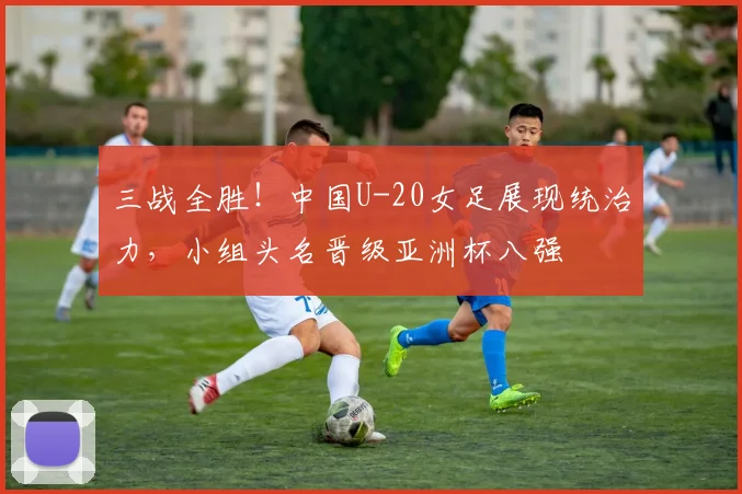 三战全胜！中国U-20女足展现统治力，小组头名晋级亚洲杯八强