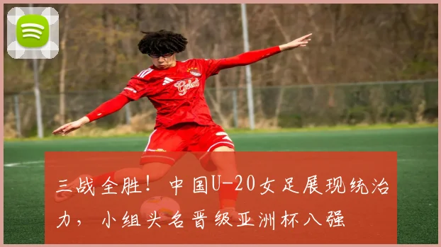 三战全胜！中国U-20女足展现统治力，小组头名晋级亚洲杯八强