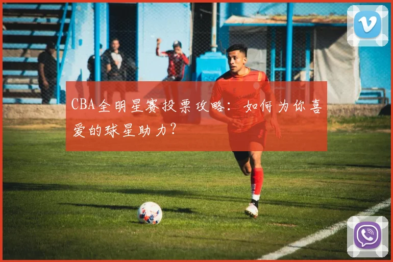 CBA全明星赛投票攻略：如何为你喜爱的球星助力？
