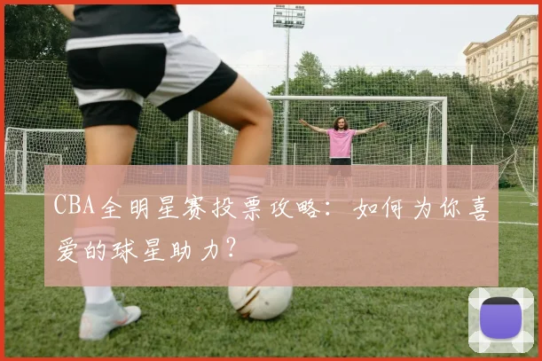 CBA全明星赛投票攻略：如何为你喜爱的球星助力？