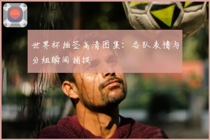 世界杯抽签高清图集：各队表情与分组瞬间捕捉
