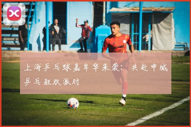 上海乒乓球嘉年华来袭：共赴申城乒乓狂欢派对