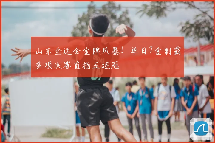 山东全运会金牌风暴！单日7金制霸多项决赛直指五连冠