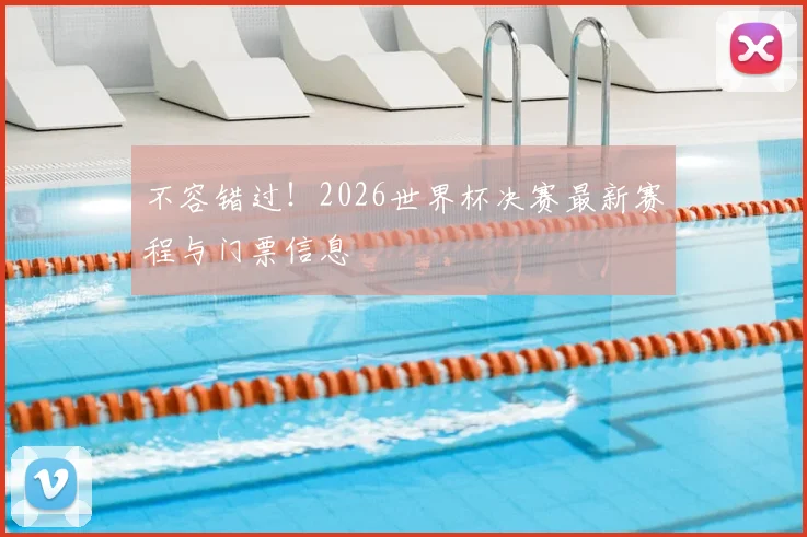 不容错过!2026世界杯决赛最新赛程与门票信息