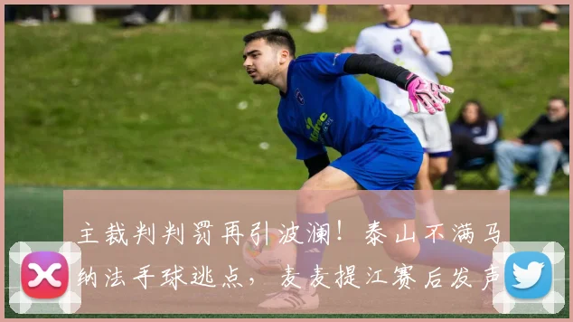 主裁判判罚再引波澜！泰山不满马纳法手球逃点，麦麦提江赛后发声
