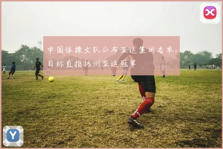 中国体操女队公布亚运集训名单，目标直指杭州亚运冠军
