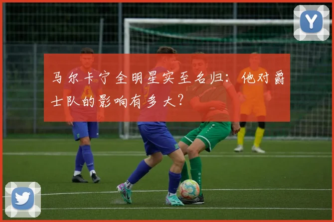 马尔卡宁全明星实至名归：他对爵士队的影响有多大？