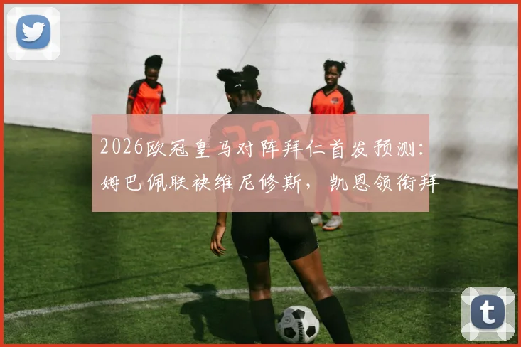 2026欧冠皇马对阵拜仁首发预测：姆巴佩联袂维尼修斯，凯恩领衔拜仁锋线，附历史交锋战绩前瞻
