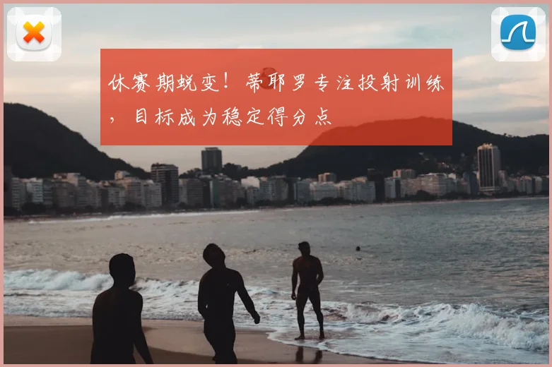 休赛期蜕变！蒂耶罗专注投射训练，目标成为稳定得分点