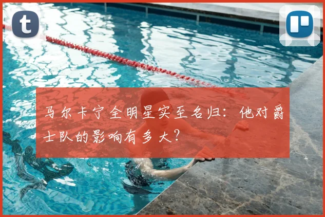 马尔卡宁全明星实至名归：他对爵士队的影响有多大？