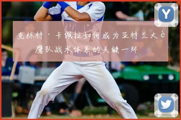 克林特·卡佩拉如何成为亚特兰大老鹰队战术体系的关键一环