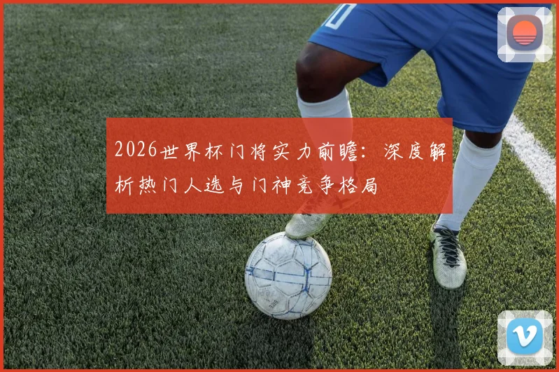 2026世界杯门将实力前瞻:深度解析热门人选与门神竞争格局