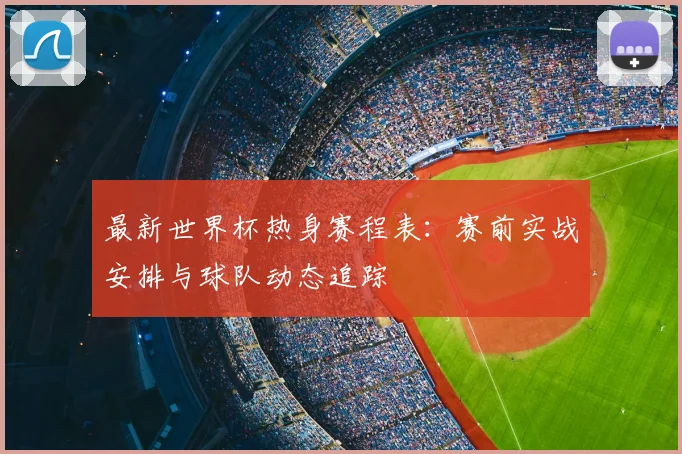 最新世界杯热身赛程表：赛前实战安排与球队动态追踪