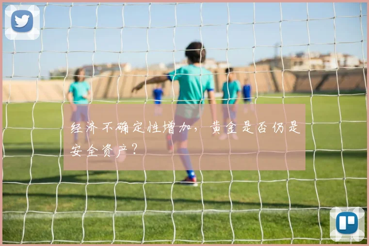 经济不确定性增加，黄金是否仍是安全资产？