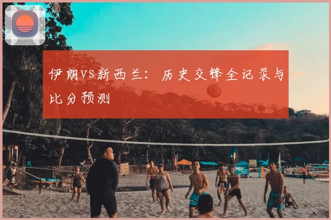 伊朗vs新西兰:历史交锋全记录与比分预测